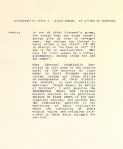 Typewritten text that reads as follows -- Dissertation title: "Black women: an ethics of survival." Thesis: In one of Nikki Giovanni's poems, she states that the black woman's entire life is tied to unhappiness. Her choices are limited to being either a sex object (if she is pretty) or "no love at all" (if she is fat or unattractive). "Get back fat black woman- be a mother, grandmother, strong thing but not (a) woman." What Giovanni cryptically described in this poem is the complex world of the majority of black women in their struggle against racism, sexism and class elitism as consequences of their historical context. In this dissertation entitled "Black women: an ethics of survival," I will describe the fundamental moral and religious beliefs relative to teh particular culture of black women in the contemporary society, and analyze how the distinctive patterns of the conditions of their realization shape the radicality of their ethical values and religious principles in their daily struggle for survival.